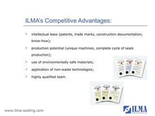 ILMA’s Competitive Advantages:

             intellectual base (patents, trade marks, construction documentation,

              know-how);

             production potential (unique machines, complete cycle of seals

              production);

             use of environmentally safe materials;

             application of non-waste technologies;

             highly qualified team.




www.ilma-sealing.com
 