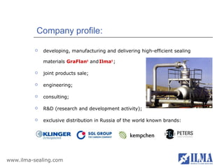 Company profile:

             developing, manufacturing and delivering high-efficient sealing

              materials GraFlan® and Ilma® ;

             joint products sale;

             engineering;

             consulting;

             R&D (research and development activity);

             exclusive distribution in Russia of the world known brands:




www.ilma-sealing.com
 