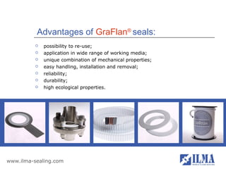 Advantages of GraFlan® seals:
             possibility to re-use;
             application in wide range of working media;
             unique combination of mechanical properties;
             easy handling, installation and removal;
             reliability;
             durability;
             high ecological properties.




www.ilma-sealing.com
 