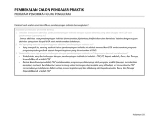 PEMBEKALAN CALON PENGAJAR PRAKTIK
PROGRAM PENDIDIKAN GURU PENGGERAK
Catatan hasil analisis dan identifikasi pendampingan individu bersangkutan?
Jawablah pertanyaan pemantik berikut,
1. Jelaskan kesesuaian aktivitas pada pendampingan individu dengan tujuan aktivitas yang akan dicapai oleh CGP saat
pelaksanaan Lokakarya ini?
Semua aktivitas saat pendampingan individu direncanakan,dijalankan,direfleksikan dan dievaluasi sejalan dengan tujuan
aktivitas yang akan dicapai CGP saat melaksanakan lokakarya..
2. Hal apa yang menjadi isu penting pada aktivitas pendampingan individu ini?
- Yang menjadi isu penting pada aktivitas pendampingan individu ini adalah memastikan CGP melaksanakan program-
programnya dengan baik sesuai dengan kegiatan yang dicantumkan di LMS.
3. Stakeholder apa saja yang berhubungan dengan pendampingan individu ini? Bagaimana bentuk koordinasinya?
- Stakeholder yang berhubungan dengan pendampingan individu ini adalah : CGP, PP, Kepala sekolah, Guru, dan Tenaga
kependidikan di sekolah CGP
- Bentuk koordinasinya adalah CGP melaksanakan programnya didampingi oleh pengajar praktik (dengan memberikan
apresiasi, motivasi, berdiskusi bersama tentang solusi tantangan dan kendala yang dihadapi, serta membantu CGP
menemukan pembelajaran dalam setiap proses kegiatannya) dan didukung oleh kepala sekolah, Guru, dan Tenaga
Kependidikan di sekolah CGP
Halaman 10
 