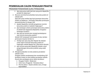 PEMBEKALAN CALON PENGAJAR PRAKTIK
PROGRAM PENDIDIKAN GURU PENGGERAK
5. Apa yang yang sudah baik dan yang perlu Bapak/Ibu
perbaiki ke depannya?
C. Rencana merintis/menumbuhkan komunitas praktisi di
sekolah (20’)
Ajak CGP untuk melihat lagi hasil pemetaan komunitas
praktisi di lokakarya 1. Kemudian diskusikan pertanyaan
pemantik berikut ini dengan CGP.
1. Apakah Bapak/ibu memiliki pengalaman merintis
komunitas praktisi di sekolah/ lingkungan?
2. Apa tantangan selama penerapan komunitas praktisi
di sekolah dan bagaimana Bapak/Ibu mengatasi
tantangan tersebut?
3. Apa saja hal menarik dan menjadi pembelajaran
saat merintis komunitas praktisi?
Setelah CGP menjawab 4 pertanyaan di atas, berikan
pertanyaan lanjutan berikut ini.
1. Strategi apa saja yang akan Bapak/ Ibu lakukan
untuk segera memulai komunitas praktisi di
lingkungan sekolah Bapak/ Ibu? (jika belum dimulai)
2. Apa rencana yang akan Bapak/Ibu lakukan untuk
pengembangan komunitas praktiksi yang sudah
dibentuk?
D. Mengkomunikasikan visi dan prakarsa perubahan
sekolah (110’)
Pengajar praktik mendampingi dan membimbing CGP
berdiskusi terkait visi dan prakasa perubahan sekolah.
Peserta dan pembagian peran dalam berdiskusi:
1. Pengajar Praktik : Moderator
2. Calon Guru Penggerak : Pemandu diskusi
3. Peserta diskusi : Kepala sekolah, Guru, tenaga
kependidikan
Halaman 4
 