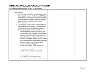 PEMBEKALAN CALON PENGAJAR PRAKTIK
PROGRAM PENDIDIKAN GURU PENGGERAK
Proses diskusi:
1. CGP membuka diskusi dan menyampaikan tujuan
diskusi kepada peserta. Jika berkenan, CGP dapat
membuka sesi dengan pembacaan beberapa bait
puisi “Aku Melihat Indonesia” karya Ir. Soekarno,
untuk memantik semangat peserta dalam
memaknai visi.
2. CGP mengajak peserta diskusi untuk membahas
dan menganalisis visi sekolah, CGP memberikan
pertanyaan pemantik kepada peserta diskusi:
A. Apakah visi sekolah saat ini sudah
menggambarkan dengan jelas impian dan
cita-cita yang ingin kita capai dari murid kita?
Apakah visi tersebut sudah menunjukkan hal
yang diharapkan menjadi pembeda antara
murid di sekolah kita dengan murid di sekolah
lain? Ajaklah peserta diskusi mengisi bersama
kalimat rumpang yang tercantum pada
modul 1.3 Visi Guru Penggerak.
a. Kita memimpikan murid-murid yang
…………………………………….…….
……………………
b. Kita percaya bahwa murid adalah
………………………….…………………
.…………………
c. Di sekolah, kita mengutamakan
………………………………..…..…....…
….……………
Halaman 5
 