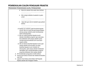 PEMBEKALAN CALON PENGAJAR PRAKTIK
PROGRAM PENDIDIKAN GURU PENGGERAK
d. Murid di sekolah kita sadar betul bahwa
…………………………..………….……
…………………
e. Kita, warga sekolah di sekolah ini yakin
untuk
……………....……….…….……………
…………………
f. Saya dan guru lain di sekolah saya paham
bahwa
……………..…….…….…………………
…………………
B. Apakah visi sekolah sudah berpihak kepada
murid? Jika visi masih berupa jargon/slogan,
dorong warga sekolah untuk membuatnya
lebih terdeskripsikan.
C. Jika visi sudah berpihak kepada murid,
lakukan identifikasi program apa saja yang
bisa dilakukan oleh warga sekolah untuk
mendorong pertumbuhan diri murid dari
segala sisinya.
D. Jika visi belum berpihak kepada murid, ajak
warga sekolah merumuskan visi yang
berpihak kepada murid. Setelah visi
dirumuskan, ajak warga sekolah melakukan
identifikasi dan mengembangkan program
yang bisa dilakukan oleh warga sekolah
3. PP memberikan penguatan di akhir diskusi.
4. Semua hasil diskusi dicatat dan didokumentasikan
oleh CGP
5. Laporan hasil diskusi diserahkan CGP kepada
Kepala sekolah dan Pengajar Praktik.
Halaman 6
 