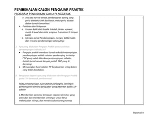 PEMBEKALAN CALON PENGAJAR PRAKTIK
PROGRAM PENDIDIKAN GURU PENGGERAK
e. Jika ada hal-hal terkait pembelajaran daring yang
perlu diketahui oleh fasilitator, maka perlu dicatat
dalam Jurnal Komunikasi.
4. Penilaian dan Pelaporan
a. Umpan balik dari Kepala Sekolah, Rekan sejawat,
murid di awal dan akhir program (Lampiran 3. Umpan
balik)
b. Mengisi Jurnal Pendampingan, mengisi daftar hadir,
dan rencana pendampingan selanjutnya
3. Apa yang dilakukan Pengajar Praktik paska aktivitas
pendampingan individu ini?
● Pengajar praktik membuat Jurnal terkait Pendampingan.
pendampingan adalah catatan pendamping terhadap
CGP yang sudah diberikan pendampingan individu.
Jumlah jurnal sesuai dengan jumlah CGP yang di
dampingi
● Menuangkan hasil catatan PP berdasarkan setiap kolom
yang telah disediakan.
4. Penguatan seperti apa yang dilakukan oleh Pengajar Praktik
pada CGP termasuk penilaiannya?
Pada pendampingan 2 perubahan paradigma pemimpin
pembelajaran dimana penguatan yang diberikan pada CGP
adalah
1.Memberikan apresiasi kemajuan capaian aktivitas yang
dilakukan dan memberikan semangat untuk terus
melanjutkan visinya, dan mendiskusikan kelanjutannya
Halaman 8
 