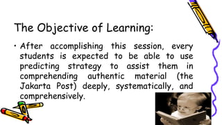 The Objective of Learning: 
• After accomplishing this session, every 
students is expected to be able to use 
predicting strategy to assist them in 
comprehending authentic material (the 
Jakarta Post) deeply, systematically, and 
comprehensively. 
 