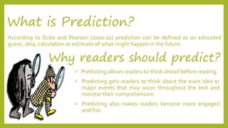 What is Prediction? 
According to Duke and Pearson (2002:10) prediction can be defined as an educated 
guess, idea, calculation or estimate of what might happen in the future. 
Why readers should predict? 
 Predicting allows readers to think ahead before reading. 
 Predicting gets readers to think about the main idea or 
major events that may occur throughout the text and 
monitor their comprehension. 
 Predicting also makes readers become more engaged 
and fun. 
 