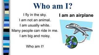 Who am I? 
I fly in the sky. 
I am not an animal. 
I am usually white. 
Many people can ride in me. 
I am big and noisy. 
Who am I? 
I am an airplane 
 