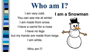 Who am I? 
I am very cold. 
You can see me at winter 
I am made from snow. 
I have a carrot for a nose 
I have no legs 
but my hands are made from twigs 
I am white. 
Who am I? 
I am a Snowman 
 