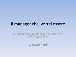Il manager che vorrei essere
Le qualità che un manager secondo me
dovrebbe avere
-
Ludovico Nardi
 