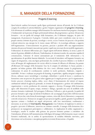 1
ILMANAGERDELLAFORMAZIONE|14/03/2016
IL MANAGER DELLA FORMAZIONE
Progetto E-learning
Quest’articolo analizza brevemente quella figura professionale interna all’azienda che ha il delicato
compito di coordinare le attività didattiche e gestire l’impatto organizzativo del progetto e-learning.
Si fa riferimento al cosiddetto manager della formazione Per una buona riuscita di un progetto e-learning
è fondamentale sia la presenza di figure professionali dedicate alla progettazione e gestione del processo
formativo - tra cui quella del manager della formazione; che il dichiarato impegno, da parte del
management, di promuovere il progetto. L’azienda, infatti, può essere considerato come un vero e
proprio sistema costituito da persone, tecnologie e servizi, ovvero l’insieme dei processi e dei prodotti
realizzati attraverso una sinergia tra le risorse umane dell’ente e la tecnologia utilizzata a supporto
dell’organizzazione. L’interconnessione tra persone, processi e prodotti offre una rappresentazione
sistemica dei processi formativi innovativi per gestire i quali sono necessari diversi modelli organizzativi,
l’elaborazione di soluzioni differenziate per i singoli aspetti dell’attività didattica, la messa a punto di
sistemi di gestione affidabili ed efficienti, l’individuazione di soluzioni tecniche che assicurino rapidità di
comunicazione, l’adozione di sistemi automatizzati per il trattamento delle informazioni e la
specializzazione di specifiche funzioni didattiche. La necessità di introdurre nell’impianto formativo un
organo di integrazione, ossia una figura professionale che coordini il processo didattico e ne faciliti il
corso all’insegna del miglioramento dei servizi offerti in termini di efficacia ed efficienza, ha portato
all’affermarsi del manager della formazione Esso ha il compito di individuare le buone pratiche e
garantire un’ottima gestione della didattica che deve essere effettuata tramite la progettazione e
realizzazione di azioni di coordinamento condotte in modo pertinente, finalizzato, originale e
trasferibile. Avviare e realizzare un progetto di elearning, in particolare, significa integrare competenze
diverse, utilizzare nuove metodologie e tecnologie, ridistribuire i carichi di lavoro e considerare la
formazione come un processo che genera valore aggiunto per le singole persone e per le organizzazioni.
Gestire processi e-learning implica, infine, avere chiaro il funzionamento dei sistemi ed impone
cambiamenti radicali di approccio gestionale, in termini di management e gestione del cambiamento,
organizzazione e servizi, produzione dei contenuti, supporto e docenza. Il manager della formazione
agisce sulle dimensioni di spazio, tempo, struttura e dialogo, operando una serie di modifiche nelle
strutture formative tradizionali. Nel perseguire l’efficienza, l’efficacia e, più in generale, la qualità del
processo formativo egli svolge un’attività di facilitatore che accompagna il procedere dell’innovazione
nelle sue diverse fasi, sotto forma di monitoraggio continuo, esteso alle diverse dimensioni e componenti
coinvolte nel processo. Promuovere un approccio per processi significa, quindi, garantire la possibilità di
ispezione costante e feedback sui singoli sub-processi, sulle loro interrelazioni, combinazioni e
interazioni, in un’ottica di Total Quality Management. Con l’obiettivo di migliorare le attività e i
progetti e prevenire il fallimento, attraverso un continuo controllo, il manager della formazione deve
promuovere un management partecipativo e collaborativo. Le implicazioni di ordine organizzativo e
tecnologico, nonché le ricadute sulla gestione dei processi formativi portano a concludere che
l’introduzione all’interno dell’amministrazione della figura del manager della formazione sia per contesti
formativi tradizionali, che in ambito di sperimentazione di modalità didattiche innovative, può
determinare un’accelerazione e una spinta propulsiva in termini di innovazione e di qualità.
 