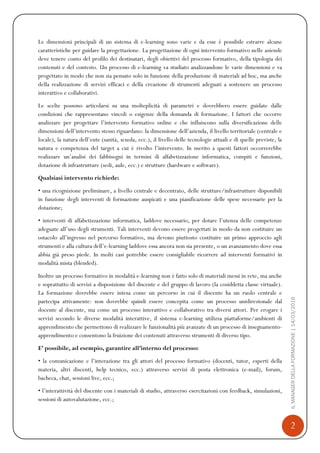 2
ILMANAGERDELLAFORMAZIONE|14/03/2016
Le dimensioni principali di un sistema di e-learning sono varie e da esse è possibile estrarre alcune
caratteristiche per guidare la progettazione. La progettazione di ogni intervento formativo nelle aziende
deve tenere conto del profilo dei destinatari, degli obiettivi del processo formativo, della tipologia dei
contenuti e del contesto. Un processo di e-learning va studiato analizzandone le varie dimensioni e va
progettato in modo che non sia pensato solo in funzione della produzione di materiali ad hoc, ma anche
della realizzazione di servizi efficaci e della creazione di strumenti adeguati a sostenere un processo
interattivo e collaborativi.
Le scelte possono articolarsi su una molteplicità di parametri e dovrebbero essere guidate dalle
condizioni che rappresentano vincoli o esigenze della domanda di formazione. I fattori che occorre
analizzare per progettare l’intervento formativo online e che influiscono sulla diversificazione delle
dimensioni dell’intervento stesso riguardano: la dimensione dell’azienda, il livello territoriale (centrale e
locale), la natura dell’ente (sanità, scuola, ecc.), il livello delle tecnologie attuali e di quelle previste, la
natura e competenza del target a cui è rivolto l’intervento. In merito a questi fattori occorrerebbe
realizzare un’analisi dei fabbisogni in termini di alfabetizzazione informatica, compiti e funzioni,
dotazione di infrastrutture (sedi, aule, ecc.) e strutture (hardware e software).
Qualsiasi intervento richiede:
• una ricognizione preliminare, a livello centrale e decentrato, delle strutture/infrastrutture disponibili
in funzione degli interventi di formazione auspicati e una pianificazione delle spese necessarie per la
dotazione;
• interventi di alfabetizzazione informatica, laddove necessario, per dotare l’utenza delle competenze
adeguate all’uso degli strumenti. Tali interventi devono essere progettati in modo da non costituire un
ostacolo all’ingresso nel percorso formativo, ma devono piuttosto costituire un primo approccio agli
strumenti e alla cultura dell’e-learning laddove essa ancora non sia presente, o un avanzamento dove essa
abbia già preso piede. In molti casi potrebbe essere consigliabile ricorrere ad interventi formativi in
modalità mista (blended).
Inoltre un processo formativo in modalità e-learning non è fatto solo di materiali messi in rete, ma anche
e soprattutto di servizi a disposizione del discente e del gruppo di lavoro (la cosiddetta classe virtuale).
La formazione dovrebbe essere intesa come un percorso in cui il discente ha un ruolo centrale e
partecipa attivamente: non dovrebbe quindi essere concepita come un processo unidirezionale dal
docente al discente, ma come un processo interattivo e collaborativo tra diversi attori. Per erogare i
servizi secondo le diverse modalità interattive, il sistema e-learning utilizza piattaforme/ambienti di
apprendimento che permettono di realizzare le funzionalità più avanzate di un processo di insegnamento-
apprendimento e consentono la fruizione dei contenuti attraverso strumenti di diverso tipo.
E’ possibile, ad esempio, garantire all’interno del processo:
• la comunicazione e l’interazione tra gli attori del processo formativo (docenti, tutor, esperti della
materia, altri discenti, help tecnico, ecc.) attraverso servizi di posta elettronica (e-mail), forum,
bacheca, chat, sessioni live, ecc.;
• l’interattività del discente con i materiali di studio, attraverso esercitazioni con feedback, simulazioni,
sessioni di autovalutazione, ecc.;
 