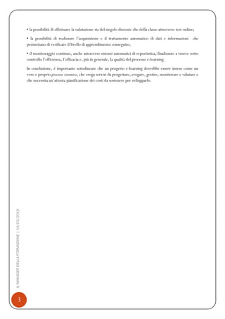 3
ILMANAGERDELLAFORMAZIONE|14/03/2016
• la possibilità di effettuare la valutazione sia del singolo discente che della classe attraverso test online;
• la possibilità di realizzare l’acquisizione e il trattamento automatico di dati e informazioni che
permettano di verificare il livello di apprendimento conseguito;
• il monitoraggio continuo, anche attraverso sistemi automatici di reportistica, finalizzato a tenere sotto
controllo l’efficienza, l’efficacia e, più in generale, la qualità del processo e-learning.
In conclusione, è importante sottolineare che un progetto e-learning dovrebbe essere inteso come un
vero e proprio processo sistemico, che eroga servizi da progettare, erogare, gestire, monitorare e valutare e
che necessita un’attenta pianificazione dei costi da sostenere per svilupparlo.
 