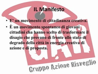 IL Manifesto
• E' un movimento di cittadinanza creativa.
• È un movimento spontaneo di giovani
  cittadini cha hanno scelto di trasformare il
  disagio che provano di fronte allo stato di
  degrado della città in energia creativa di
  azione e di proposta.
 