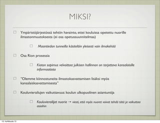 MIKSI?
                    Ympäristöjärjestössä tehtiin havainto, ettei kouluissa opetettu nuorille
                    ilmastonmuutoksesta (ei osa opetussuunnitelmaa)

                               Maantiedon tunneilla käsiteltiin yleisesti vain ilmakehää

                    Osa Rion prosessia

                               Kioton sopimus velvoittaa: julkisen hallinnon on tarjottava kansalaisille
                               informaatiota

                    ”Olemme kiinnostuneita ilmastokasvattamisen lisäksi myös
                    kansalaiskasvattamisesta”

                    Kouluvierailujen vaikuttavuus: koulun ulkopuolinen asiantuntija

                               Kouluvierailijat nuoria → viesti, että myös nuoret voivat tehdä tätä ja vaikuttaa
                               asioihin



13. huhtikuuta 13
 