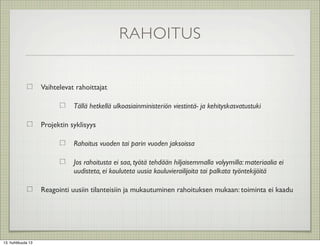 RAHOITUS


                    Vaihtelevat rahoittajat

                               Tällä hetkellä ulkoasiainministeriön viestintä- ja kehityskasvatustuki

                    Projektin syklisyys

                               Rahoitus vuoden tai parin vuoden jaksoissa

                               Jos rahoitusta ei saa, työtä tehdään hiljaisemmalla volyymilla: materiaalia ei
                               uudisteta, ei kouluteta uusia kouluvierailijoita tai palkata työntekijöitä

                    Reagointi uusiin tilanteisiin ja mukautuminen rahoituksen mukaan: toiminta ei kaadu




13. huhtikuuta 13
 