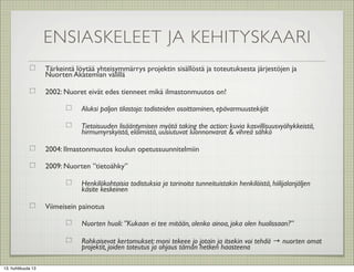 ENSIASKELEET JA KEHITYSKAARI
                    Tärkeintä löytää yhteisymmärrys projektin sisällöstä ja toteutuksesta järjestöjen ja
                    Nuorten Akatemian välillä

                    2002: Nuoret eivät edes tienneet mikä ilmastonmuutos on!

                                Aluksi paljon tilastoja: todisteiden osoittaminen, epävarmuustekijät

                                Tietoisuuden lisääntymisen myötä taking the action: kuvia kasvillisuusvyöhykkeistä,
                                hirmumyrskyistä, eläimistä, uusiutuvat luonnonvarat & vihreä sähkö

                    2004: Ilmastonmuutos koulun opetussuunnitelmiin

                    2009: Nuorten ”tietoähky”

                                Henkilökohtaisia todistuksia ja tarinoita tunneituistakin henkilöistä, hiilijalanjäljen
                                käsite keskeinen

                    Viimeisein painotus

                                Nuorten huoli: ”Kukaan ei tee mitään, olenko ainoa, joka olen huolissaan?”

                                Rohkaisevat kertomukset: moni tekeee jo jotain ja itsekin voi tehdä → nuorten omat
                                projektit, joiden toteutus ja ohjaus tämän hetken haasteena

13. huhtikuuta 13
 