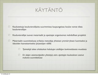 KÄYTÄNTÖ


                    Koulutettuja kouluvierailijoita suurimmissa kaupungeissa: koulut voivat tilata
                    kouluvierailijan

                    Kouluvierailijat tuovat materiaalit ja opettajat organisoivat mahdolliset projektit

                    Materiaalin suunnittelussa erilaisia metodeja yhteisen ymmärryksen luomiseksi ja
                    ideoiden kasvattamiseksi järjestöjen välillä

                               Työntekijä tekee ehdotuksia haluttujen sisältöjen konkreettisesta muodosta

                               Eri alojen asiantuntijoiden yhteistyö, esim. opettajan koulutuksen saanut
                               mukana suunnittelussa




13. huhtikuuta 13
 
