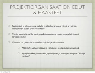 PROJEKTIORGANISAATION EDUT
                             & HAASTEET

                    Projektityö ei ole ongelma: kaikella työllä alku ja loppu, välissä arviointia,
                    mahdollinen uuden työn suunnittelu

                    Tämän kaltaiselle työlle sopii projektimuotoisuus: tavoitteena tehdä itsensä
                    tarpeettomaksi

                    Vaikeinta on työn vaikuttavuuden arviointi ja mittaaminen

                               Määrittelyn vaikeus: epäsuorat vaikutukset sekä pitkittäisvaikutukset

                               Kyselylomakkeet, haastattelut, opiskelijoiden ja opettajien mielipide: ”Mitä jäi
                               mieleen?”




13. huhtikuuta 13
 