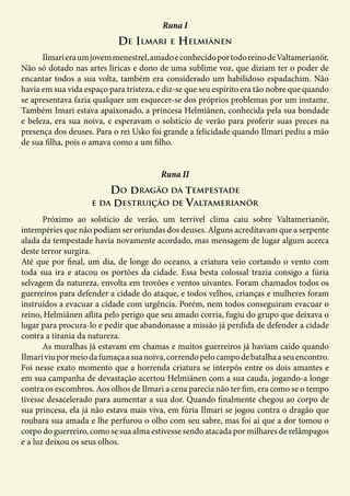 De Ilmari e Helmiänen
Runa I
	 Ilmarieraumjovemmenestrel,amadoeconhecidoportodoreinodeValtamerianör.
Não só dotado nas artes líricas e dono de uma sublime voz, que diziam ter o poder de
encantar todos a sua volta, também era considerado um habilidoso espadachim. Não
havia em sua vida espaço para tristeza, e diz-se que seu espírito era tão nobre que quando
se apresentava fazia qualquer um esquecer-se dos próprios problemas por um instante.
Também Imari estava apaixonado, a princesa Helmiänen, conhecida pela sua bondade
e beleza, era sua noiva, e esperavam o solstício de verão para proferir suas preces na
presença dos deuses. Para o rei Usko foi grande a felicidade quando Ilmari pediu a mão
de sua filha, pois o amava como a um filho.
Do dragão da tempestade
e da destruição de Valtamerianör
Runa II
	 Próximo ao solstício de verão, um terrível clima caiu sobre Valtamerianör,
intempéries que não podiam ser oriundas dos deuses. Alguns acreditavam que a serpente
alada da tempestade havia novamente acordado, mas mensagem de lugar algum acerca
deste terror surgira.
Até que por final, um dia, de longe do oceano, a criatura veio cortando o vento com
toda sua ira e atacou os portões da cidade. Essa besta colossal trazia consigo a fúria
selvagem da natureza, envolta em trovões e ventos uivantes. Foram chamados todos os
guerreiros para defender a cidade do ataque, e todos velhos, crianças e mulheres foram
instruídos a evacuar a cidade com urgência. Porém, nem todos conseguiram evacuar o
reino, Helmiänen aflita pelo perigo que seu amado corria, fugiu do grupo que deixava o
lugar para procura-lo e pedir que abandonasse a missão já perdida de defender a cidade
contra a tirania da natureza.
	 As muralhas já estavam em chamas e muitos guerreiros já haviam caído quando
Ilmariviupormeiodafumaçaasuanoiva,correndopelocampodebatalhaaseuencontro.
Foi nesse exato momento que a horrenda criatura se interpôs entre os dois amantes e
em sua campanha de devastação acertou Helmiänen com a sua cauda, jogando-a longe
contra os escombros. Aos olhos de Ilmari a cena parecia não ter fim, era como se o tempo
tivesse desacelerado para aumentar a sua dor. Quando finalmente chegou ao corpo de
sua princesa, ela já não estava mais viva, em fúria Ilmari se jogou contra o dragão que
roubara sua amada e lhe perfurou o olho com seu sabre, mas foi aí que a dor tomou o
corpo do guerreiro, como se sua alma estivesse sendo atacada por milhares de relâmpagos
e a luz deixou os seus olhos.
 