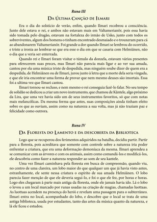 Da última canção de Ilmari
Runa III
	 Era o dia do solstício de verão, enfim, quando Ilmari recobrou a consciência.
Junto dele estava o rei, e ambos não estavam mais em Valtamerianör, pois essa havia
sido tomada pelo dragão, estavam na fortaleza do irmão de Usko, junto com todos os
sobreviventes, algum dos homens o tinham encontrado desmaiado e o trouxeram para cá
ao abandonarem Valtamerianör. Foi grande a dor quando Ilmari se lembrou do ocorrido,
e triste a ironia ao lembrar-se que era esse o dia em que se casaria com Helmiänen, não
o dia que a veria ser enterrada.
	 Quando rei e Ilmari foram visitar o túmulo da donzela, estavam vários presentes
para oferecerem suas preces, mas Ilmari não parecia mais ligar e ao ver sua amada,
cantou por ela uma música triste de despedida, mas ninguém soube dizer de quem era a
despedida, de Helmiänen ou de Ilmari, jurou junto à letra que a morte dela seria vingada,
e que ele iria encontrar uma forma de provar que nem mesmo deuses são imortais. Essa
foi a ultima vez que Ilmari cantou.
	 Ilmari tornou-se recluso, e nem mesmo o rei conseguia fazê-lo falar. No seu tempo
de solidão se dedicou a criar um novo instrumento, que chamou de Kântele, algo próximo
da Lira, que uma vez havia sido um de seus instrumentos favoritos, só que com notas
mais melancólicas. Da mesma forma que antes, suas composições ainda tinham efeito
sobre os que as ouviam, assim como na natureza a sua volta, mas já não traziam paz e
felicidade como outrora.
Da Floresta do Lamento e da descoberta da biblioteca
Runa IV
	 Logo que se recuperou dos ferimentos adquiridos na batalha, decidiu partir. Partir
para a floresta, pois acreditava que somente com controle sobre a natureza iria poder
enfrentar a criatura, que era uma deformação demoníaca da mesma. Ilmari aprendeu a
se comunicar com as árvores e com os animais, assim como comandá-los e modificá-los,
ele descobriu como fazer a natureza responder ao som de seu kantele.
	 Uma vez Ilmari caminhava pela floresta em busca de compreensão, quando viu,
no centro de uma clareira, um lobo maior do que qualquer um que já havia visto antes,
estranhamente, ele sente nessa criatura o espírito de sua amada Helmiänen. O lobo
parecia fazer menção de que ele deveria segui-lo, e foi o que ele fez, por horas e horas.
Logo eles chegaram à parte mais antiga da floresta, onde ele jamais havia ido. Lá o lobo
o levou a um local marcado por runas usadas na criação de magias, chamadas luottaas.
As luottaas acendem na presença do herói e revelam uma passagem para o subterrâneo.
Ilmari entra no local, acompanhado do lobo, e descobre que o local se trata de uma
antiga biblioteca, usada por estudantes, tanto das artes da música quanto da natureza, e
lá ele ficou e estudou.
 