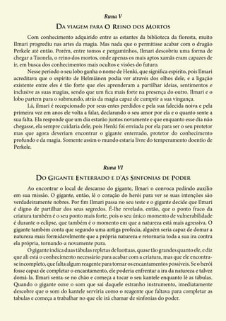 Da viagem para o reino dos mortos
Runa V
	 Com conhecimento adquirido entre as estantes da biblioteca da floresta, muito
Ilmari progrediu nas artes da magia. Mas nada que o permitisse acabar com o dragão
Perkele até então. Porém, entre tomos e pergaminhos, Ilmari descobriu uma forma de
chegar a Tuonela, o reino dos mortos, onde apenas os mais aptos xamãs eram capazes de
ir, em busca dos conhecimentos mais ocultos e visões do futuro.
	 Nesse período o seu lobo ganha o nome de Henki, que significa espírito, pois Ilmari
acreditava que o espírito de Helmiänen podia ver através dos olhos dele, e a ligação
existente entre eles é tão forte que eles aprenderam a partilhar ideias, sentimentos e
inclusive as suas magias, sendo que um fica mais forte na presença do outro. Ilmari e o
lobo partem para o submundo, atrás da magia capaz de cumprir a sua vingança.
	 Lá, ilmari é recepcionado por seus entes perdidos e pela sua falecida noiva e pela
primeira vez em anos ele volta a falar, declarando o seu amor por ela e o quanto sente a
sua falta. Ela responde que um dia estarão juntos novamente e que enquanto esse dia não
chegasse, ela sempre cuidaria dele, pois Henki foi enviada por ela para ser o seu protetor
mas que agora deveriam encontrar o gigante enterrado, protetor do conhecimento
profundo e da magia. Somente assim o mundo estaria livre do temperamento doentio de
Perkele.
Do gigante enterrado e d’as sinfonias de poder
Runa VI
	 Ao encontrar o local de descanso do gigante, Ilmari o convoca pedindo auxílio
em sua missão. O gigante, então, lê o coração do herói para ver se suas intenções são
verdadeiramente nobres. Por fim Ilmari passa no seu teste e o gigante decide que Ilmari
é digno de partilhar dos seus segredos. É-lhe revelado, então, que o ponto fraco da
criatura também é o seu ponto mais forte, pois o seu único momento de vulnerabilidade
é durante o eclipse, que também é o momento em que a natureza está mais agressiva. O
gigante também conta que segundo uma antiga profecia, alguém seria capaz de domar a
natureza mais formidavelmente que a própria natureza e retornaria toda a sua ira contra
ela própria, tornando-a novamente pura.
	 Ogiganteindicaduastábulasrepletasdeluottaas,quasetãograndesquantoele,ediz
que ali está o conhecimento necessário para acabar com a criatura, mas que ele encontra-
seincompleto,quefaltaalgumreagenteparatornarosencantamentospossíveis.Seoherói
fosse capaz de completar o encantamento, ele poderia enfrentar a ira da natureza e talvez
domá-la. Ilmari senta-se no chão e começa a tocar o seu kantele enquanto lê as tábulas.
Quando o gigante ouve o som que sai daquele estranho instrumento, imediatamente
descobre que o som do kantele serviria como o reagente que faltava para completar as
tabulas e começa a trabalhar no que ele irá chamar de sinfonias do poder.
 