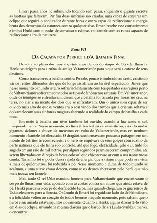 Ilmari passa anos no submundo tocando sem parar, enquanto o gigante escreve
as luottaas que faltavam. Por fim duas sinfonias são criadas, uma capaz de conjurar um
eclipse que seguirá o conjurador durante horas e outra capaz de redirecionar a energia
bruta dos elementos da natureza contra qualquer alvo. Ilmari recebe esse conhecimento
e imbui Henki com o poder de convocar o eclipse, e o kentele com as runas capazes de
redirecionar a ira da natureza.
Da caçada por Perkele e d’a batalha final
Runa VII
	 De volta ao plano dos mortais, vinte anos depois do ataque de Perkele, Ilmari e
Henki se dirigem para a ruína da antiga Valtamerianör para o que será a catarse de seus
destinos.
	 Como transcorreu a batalha contra Perkele, pouco é lembrado ao certo, existindo
vários relatos diferentes dos que de longe assistiram ao terrível espetáculo. Diz-se que
nesse momento o mundo inteiro sofria violentamente com tempestades e as regiões perto
deValtamerianörsofreramcomtodosostiposdefenômenosnaturais.EmValtamerianör,
onde os inimigos se enfrentavam, dizem que a batalha foi travada por horas, no céu, na
terra, no mar e na mente dos dois que se enfrentavam. Que o único som capaz de ser
ouvido mais alto do que os ventos era o som vindo dos trovões que a criatura soltava e
do kantele com suas sinfonias mágicas alterando a realidade do campo de batalha a cada
nota.
	 Em meio à batalha um uivo também foi ouvido, quando a lua tapou o sol,
inesperadamente. Nesse momento, o clima já terrível só se intensificou, criando ondas
gigantes, ciclones e chuvas de meteoros em volta de Valtamerianör, mas em nenhum
momento o kantele foi silenciado. O dragão transformava aos poucos a paisagem em um
monte de detritos irreconhecíveis, e o herói se esquivava de seus golpes com auxilio da
parte natureza que ele tinha sob controle. Até que fogo, eletricidade, gelo e ar, tudo foi
sugado em um raio de mil metros, por alguns segundos permaneceram comprimidos, até
serem libertados em direção da besta colossal que chicoteava o ar com a sua monstruosa
cauda. Tamanho foi o poder dessa rajada de energia, que a criatura que podia ser vista
a mais de quilômetros, foi reduzida a pó. Nesse momento o clima de todo mundo se
acalmou, e uma suave chuva desceu, como se os deuses chorassem pelo herói que não
mais tocava seu kantele.
	 Mais tarde O rei Usko mandou homens para Valtamerianör que encontraram o
corpo de Ilmari sem vida, apoiado com as costas contra um muro que ainda estava de
pé. Henki guardava o corpo do desfalecido herói, mas quando chegaram os guerreiros de
Usko, ele correu para a floresta. O túmulo de Ilmari foi erguido ao lado do de Helmiänen,
e a felicidade voltou ao coração de todos homens naquele momento, pois sabiam que o
herói e sua amada estavam juntos novamente. Quanto a Henki, alguns dizem tê-lo visto
em dias de eclipse, uivando na mesma clareira que o bardo Ilmari Laulu-Synkka uma vez
o encontrou.
 