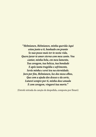 “Helmianen, Helmianen, minha querida Aqui
estou junto a ti, banhado em pranto
Se nao posso mais ter-te nesta vida,
Quero jurar-te amor eterno com meu canto. Vou
cantar, minha bela, em meu lamento,
Tua coragem, tua beleza, tua bondade
E após tanta tragédia e sofrimento,
Serás minha e serei teu na eternidade.
Juro por fim, Helmianen, luz dos meus olhos,
Que com a ajuda dos deuses e da sorte,
Lutarei sempre por ti, minha doce amada
E com coragem, vingarei tua morte.”
(Estrofe retirada da canção de despedida, composta por Ilmari)
 