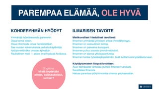 PAREMPAA ELÄMÄÄ, OLE HYVÄ

KOHDERYHMÄN HYÖDYT                                  ILMARISEN TAVOITE
Ymmärtää työeläkeasioita paremmin.                  Mielikuvalliset / tiedolliset tavoitteet:
Osaa toimia oikein.                                 Ilmarinen ymmärtää yrityksen arkea (ihmisläheisyys).
Osaa informoida omaa henkilöstöään.                 Ilmarinen on vastuullinen toimija.
Saa muiden kokemuksista parhaita käytäntöjä.        Ilmarinen on palveleva kumppani.
hyödynnettäväksi omassa työssään.                   Ilmarinen puhuu asioista ymmärrettävästi.
Rauhallinen mieli — asiani ovat hyvässä hoidossa.   Ilmarinen on alansa ykkösasiantuntija.
                                                    Ilmarinen tuntee työeläkejärjestelmän, lisää luottamusta työeläketurvaan.

                                                    Käyttäytymiseen liittyvät tavoitteet:
                                                    Asioi itsenäisesti verkossa (tuntee Ilmarisen kanavat).
                           Ongelma:
                                                    Suosittelee Ilmarista.
                       Mistä löydetään
                                                    Haluaa parantaa työhyvinvointia omassa yrityksessään.
                    aiheet, asiakaskeissit,
                           uutiset?
 