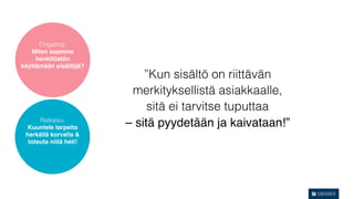 Ongelma:
   Miten saamme
     henkilöstön
käyttämään sisältöjä?
                            ”Kun sisältö on riittävän
                         merkityksellistä asiakkaalle,
                             sitä ei tarvitse tuputtaa
      Ratkaisu:
  Kuuntele tarpeita     – sitä pyydetään ja kaivataan!”
 herkällä korvalla &
  toteuta niitä heti!
 
