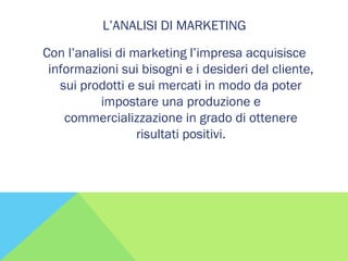 L’ANALISI DI MARKETING
Con l’analisi di marketing l’impresa acquisisce
informazioni sui bisogni e i desideri del cliente,
sui prodotti e sui mercati in modo da poter
impostare una produzione e
commercializzazione in grado di ottenere
risultati positivi.
 