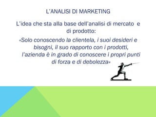 L’ANALISI DI MARKETING
L’idea che sta alla base dell’analisi di mercato e
di prodotto:
«Solo conoscendo la clientela, i suoi desideri e
bisogni, il suo rapporto con i prodotti,
l’azienda è in grado di conoscere i propri punti
di forza e di debolezza»
 