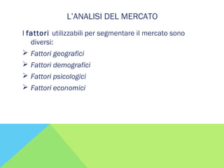 L’ANALISI DEL MERCATO
I fattori utilizzabili per segmentare il mercato sono
diversi:
 Fattori geografici
 Fattori demografici
 Fattori psicologici
 Fattori economici
 