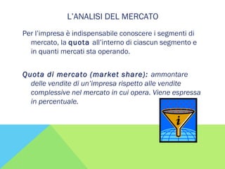 L’ANALISI DEL MERCATO
Per l’impresa è indispensabile conoscere i segmenti di
mercato, la quota all’interno di ciascun segmento e
in quanti mercati sta operando.
Quota di mercato (market share): ammontare
delle vendite di un’impresa rispetto alle vendite
complessive nel mercato in cui opera. Viene espressa
in percentuale.
 