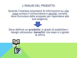 L’ANALISI DEL PRODOTTO
Quando l’impresa acquisisce le informazioni su che
cosa compra il consumatore e perché compra,
deve formulare delle proposte per rispondere alle
sue esigenze.
Deve definire un prodotto in grado di soddisfare i
bisogni attraverso i benefici che esso è in grado
di offrire
 