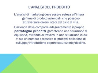 L’ANALISI DEL PRODOTTO
L’analisi di marketing deve essere estesa all’intera
gamma di prodotti aziendali, che possono
attraversare diversi stadi del ciclo di vita.
L’azienda deve comporre adeguatamente il proprio
portafoglio prodotti garantendo una situazione di
equilibrio, evitando di trovarsi in una situazione in cui
vi sia un numero eccessivo di prodotti nella fase di
sviluppo/introduzione oppure saturazione/declino.
 