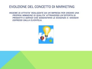 EVOUZIONE DEL CONCETTO DI MARKETING
INSIEME DI ATTIVITA’ REALIZZATE DA UN’IMPRESA PER CREARE UNA
PROPRIA IMMAGINE DI QUALITA’ ATTRAVERSO UN’OFFERTA DI
PRODOTTI E SERVIZI CHE SODDISFANO LE ESIGENZE E I BISOGNI
ESPRESSI DALLA CLIENTELA.
 