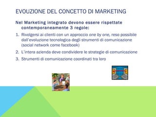 EVOUZIONE DEL CONCETTO DI MARKETING
Nel Marketing integrato devono essere rispettate
contemporaneamente 3 regole:
1. Rivolgersi ai clienti con un approccio one by one, reso possibile
dall’evoluzione tecnologica degli strumenti di comunicazione
(social network come facebook)
2. L’intera azienda deve condividere le strategie di comunicazione
3. Strumenti di comunicazione coordinati tra loro
 