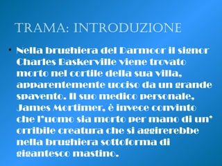 Trama: inTroduzione
• Nella brughiera del Darmoor il signor
Charles Baskerville viene trovato
morto nel cortile della sua villa,
apparentemente ucciso da un grande
spavento. Il suo medico personale,
James Mortimer, è invece convinto
che l’uomo sia morto per mano di un’
orribile creatura che si aggirerebbe
nella brughiera sottoforma di
gigantesco mastino.
 