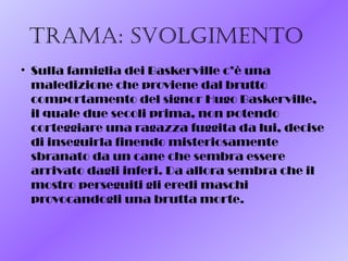 Trama: svolgimenTo
• Sulla famiglia dei Baskerville c’è una
maledizione che proviene dal brutto
comportamento del signor Hugo Baskerville,
il quale due secoli prima, non potendo
corteggiare una ragazza fuggita da lui, decise
di inseguirla finendo misteriosamente
sbranato da un cane che sembra essere
arrivato dagli inferi. Da allora sembra che il
mostro perseguiti gli eredi maschi
provocandogli una brutta morte.
 