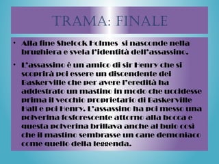Trama: finale
• Alla fine Shelock Holmes si nasconde nella
brughiera e svela l’identità dell’assassino.
• L’assassino è un amico di sir Henry che si
scoprirà poi essere un discendente dei
Baskerville che per avere l’eredità ha
addestrato un mastino in modo che uccidesse
prima il vecchio proprietario di Baskerville
Hall e poi Henry. L’assassino ha poi messo una
polverina fosforescente attorno alla bocca e
questa polverina brillava anche al buio così
che il mastino sembrasse un cane demoniaco
come quello della leggenda.
 