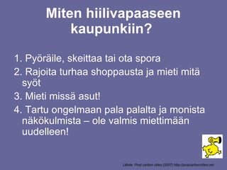 Miten hiilivapaaseen kaupunkiin?  Pyöräile, skeittaa tai ota spora Rajoita turhaa shoppausta ja mieti mitä syöt Mieti missä asut! Tartu ongelmaan pala palalta ja monista näkökulmista – ole valmis miettimään uudelleen! Lähde: Post carbon cities (2007) http://postcarboncities.net 