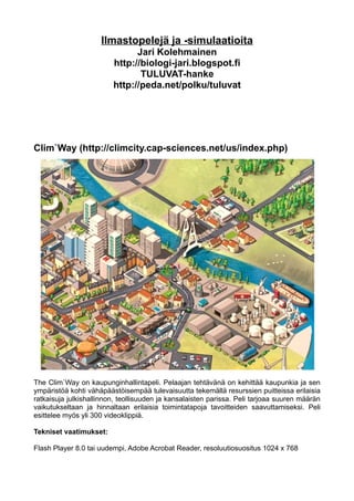Ilmastopelejä ja -simulaatioita
                               Jari Kolehmainen
                         http://biologi-jari.blogspot.fi
                                TULUVAT-hanke
                         http://peda.net/polku/tuluvat




Clim`Way (http://climcity.cap-sciences.net/us/index.php)




The Clim`Way on kaupunginhallintapeli. Pelaajan tehtävänä on kehittää kaupunkia ja sen
ympäristöä kohti vähäpäästöisempää tulevaisuutta tekemällä resurssien puitteissa erilaisia
ratkaisuja julkishallinnon, teollisuuden ja kansalaisten parissa. Peli tarjoaa suuren määrän
vaikutukseltaan ja hinnaltaan erilaisia toimintatapoja tavoitteiden saavuttamiseksi. Peli
esittelee myös yli 300 videoklippiä.

Tekniset vaatimukset:

Flash Player 8.0 tai uudempi, Adobe Acrobat Reader, resoluutiosuositus 1024 x 768
 