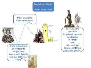 Teodolinda e Rotari:Verso l’integrazioneMolti longobardidivennero cattoliciLa fusione tra romani e longobardi continuò con l’edittoDi Rotari643:Alle sue leggiDovevano attenersi entrambi i popoliAnche col sostegno di TeodolindaMoglie dereLongobardo AgilulfoChe fece battezzare il figlio