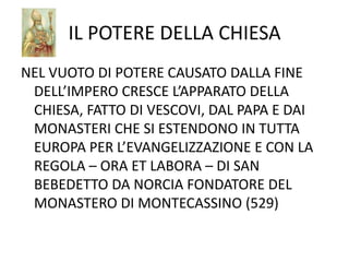 IL POTERE DELLA CHIESANEL VUOTO DI POTERE CAUSATO DALLA FINE DELL’IMPERO CRESCE L’APPARATO DELLA CHIESA, FATTO DI VESCOVI, DAL PAPA E DAI MONASTERI CHE SI ESTENDONO IN TUTTA EUROPA PER L’EVANGELIZZAZIONE E CON LA REGOLA – ORA ET LABORA – DI SAN BEBEDETTO DA NORCIA FONDATORE DEL MONASTERO DI MONTECASSINO (529)