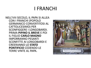 I FRANCHINELL’VIII SECOLO, IL PAPA SI ALLEA CON I FRANCHI (POPOLO GERMANICO CONVERTITOSI AL CATTOLICESIMO) PER SCONFIGGERE I LONGOBARDI. PRIMA PIPINOILBREVE E POI IL FIGLIO CARLOMAGNO IMPORRANNO PESANTI SCONFITTE AI LONGOBARDI E CREERANNO LO STATOPONTIFICIO CEDENDO LE TERRE VINTE AL PAPA.