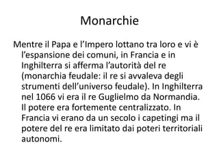 MonarchieMentre il Papa e l’Impero lottano tra loro e vi è l’espansione dei comuni, in Francia e in Inghilterra si afferma l’autorità del re (monarchia feudale: il re si avvaleva degli strumenti dell’universo feudale). In Inghilterra nel 1066 vi era il re Guglielmo da Normandia. Il potere era fortemente centralizzato. In Francia vi erano da un secolo i capetingi ma il potere del re era limitato dai poteri territoriali autonomi.