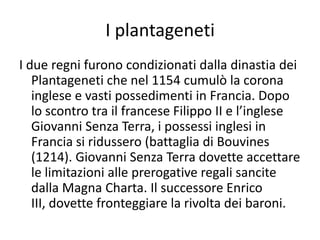 I plantagenetiI due regni furono condizionati dalla dinastia dei Plantageneti che nel 1154 cumulò la corona inglese e vasti possedimenti in Francia. Dopo lo scontro tra il francese Filippo II e l’inglese Giovanni Senza Terra, i possessi inglesi in Francia si ridussero (battaglia di Bouvines (1214). Giovanni Senza Terra dovette accettare le limitazioni alle prerogative regali sancite dalla Magna Charta. Il successore Enrico III, dovette fronteggiare la rivolta dei baroni.