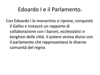Edoardo I e il Parlamento.Con Edoardo I la monarchia si riprese, conquistò il Galles e instaurò un rapporto di collaborazione con i baroni, ecclesiastici e borghesi delle città. Il potere veniva diviso con il parlamento che rappresentava le diverse comunità del regno.