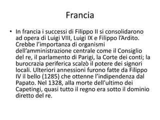 FranciaIn francia i successi di Filippo II si consolidarono ad opera di Luigi VIII, Luigi IX e Filippo l’Ardito. Crebbe l’importanza di organismi dell’amministrazione centrale come il Consiglio del re, il parlamento di Parigi, la Corte dei conti; la burocrazia periferica scalzò il potere dei signori locali. Ulteriori annessioni furono fatte da Filippo IV il bello (1285) che ottenne l’indipendenza dal Papato. Nel 1328, alla morte dell’ultimo dei Capetingi, quasi tutto il regno era sotto il dominio diretto del re.