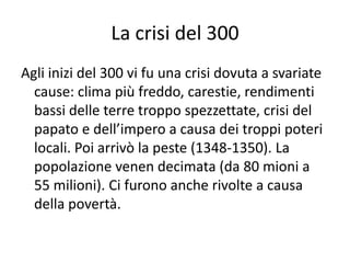 La crisi del 300Agli inizi del 300 vi fu una crisi dovuta a svariate cause: clima più freddo, carestie, rendimenti bassi delle terre troppo spezzettate, crisi del papato e dell’impero a causa dei troppi poteri locali. Poi arrivò la peste (1348-1350). La popolazione venen decimata (da 80 mioni a 55 milioni). Ci furono anche rivolte a causa della povertà.